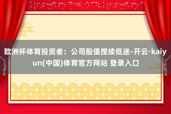 欧洲杯体育投资者：公司股值捏续低迷-开云·kaiyun(中国)体育官方网站 登录入口