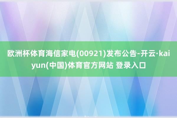 欧洲杯体育海信家电(00921)发布公告-开云·kaiyun(中国)体育官方网站 登录入口