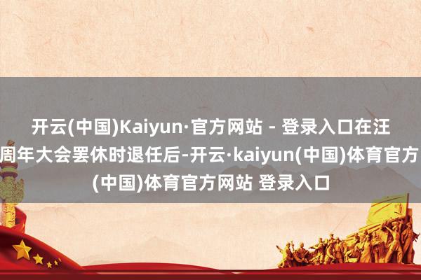 开云(中国)Kaiyun·官方网站 - 登录入口在汪洋先生于鼓动周年大会罢休时退任后-开云·kaiyun(中国)体育官方网站 登录入口