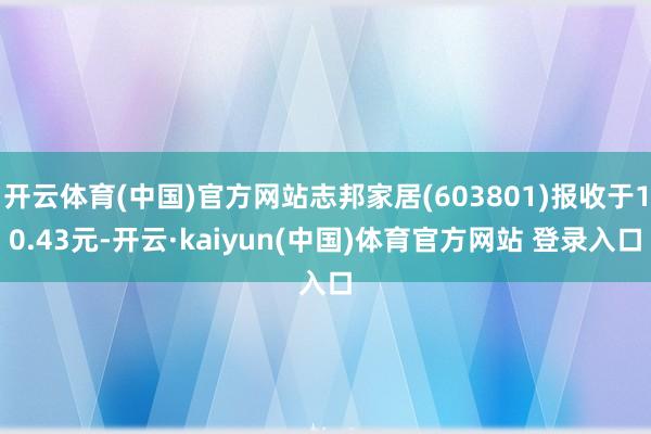 开云体育(中国)官方网站志邦家居(603801)报收于10.43元-开云·kaiyun(中国)体育官方网站 登录入口