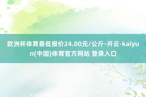 欧洲杯体育最低报价24.00元/公斤-开云·kaiyun(中国)体育官方网站 登录入口