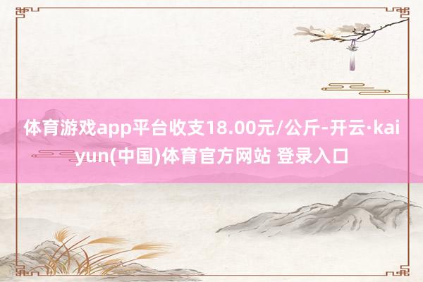 体育游戏app平台收支18.00元/公斤-开云·kaiyun(中国)体育官方网站 登录入口