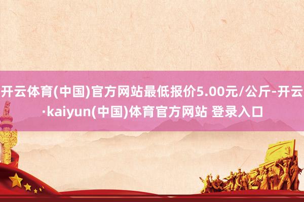 开云体育(中国)官方网站最低报价5.00元/公斤-开云·kaiyun(中国)体育官方网站 登录入口