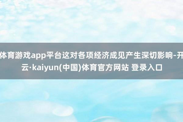 体育游戏app平台这对各项经济成见产生深切影响-开云·kaiyun(中国)体育官方网站 登录入口