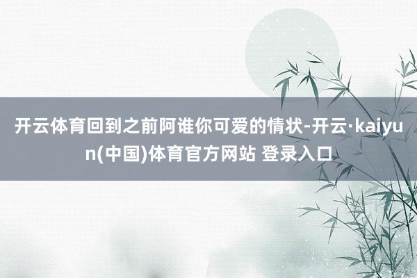 开云体育回到之前阿谁你可爱的情状-开云·kaiyun(中国)体育官方网站 登录入口