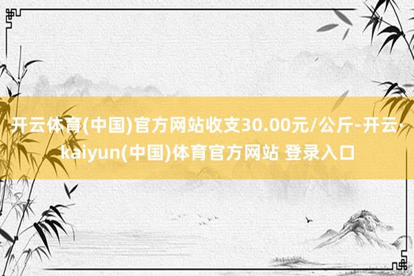 开云体育(中国)官方网站收支30.00元/公斤-开云·kaiyun(中国)体育官方网站 登录入口