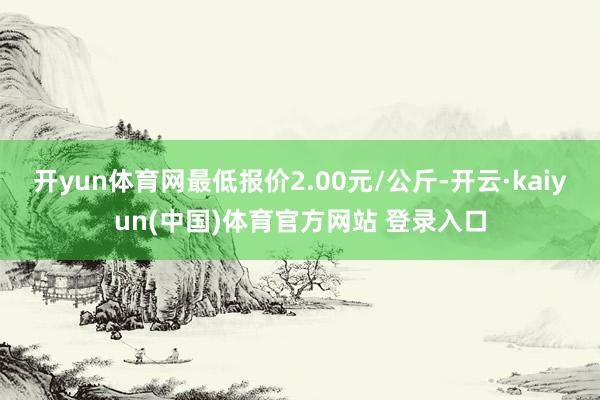 开yun体育网最低报价2.00元/公斤-开云·kaiyun(中国)体育官方网站 登录入口