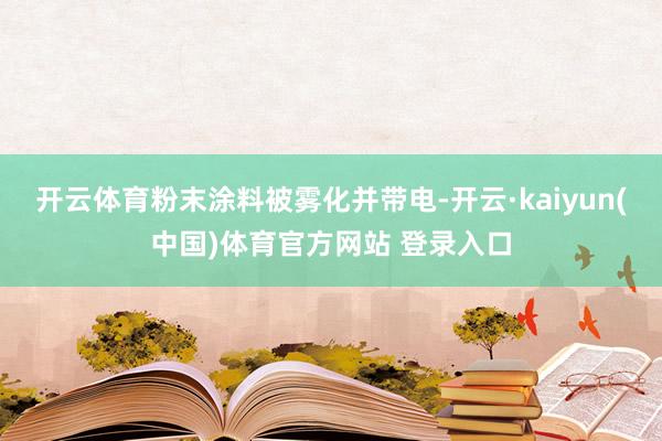 开云体育粉末涂料被雾化并带电-开云·kaiyun(中国)体育官方网站 登录入口