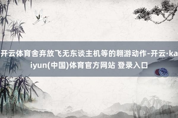 开云体育舍弃放飞无东谈主机等的翱游动作-开云·kaiyun(中国)体育官方网站 登录入口