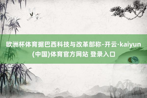 欧洲杯体育据巴西科技与改革部称-开云·kaiyun(中国)体育官方网站 登录入口