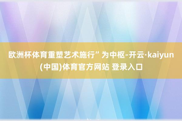 欧洲杯体育重塑艺术施行”为中枢-开云·kaiyun(中国)体育官方网站 登录入口
