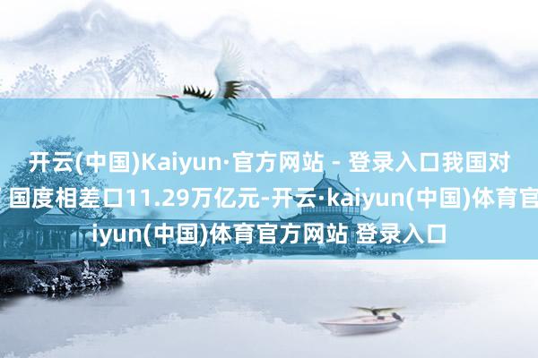 开云(中国)Kaiyun·官方网站 - 登录入口我国对共建“一带所有”国度相差口11.29万亿元-开云·kaiyun(中国)体育官方网站 登录入口