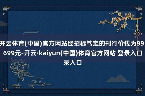 开云体育(中国)官方网站经招标笃定的刊行价钱为99.699元-开云·kaiyun(中国)体育官方网站 登录入口