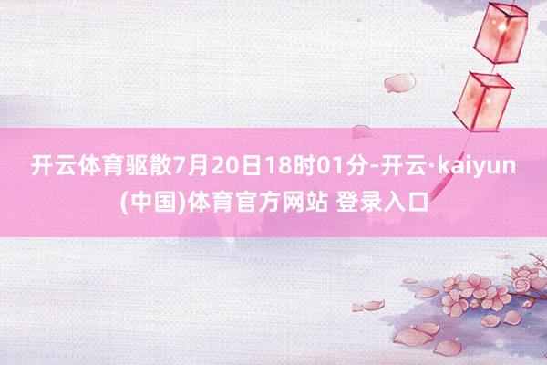 开云体育驱散7月20日18时01分-开云·kaiyun(中国)体育官方网站 登录入口