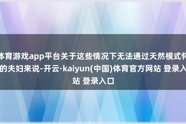 体育游戏app平台关于这些情况下无法通过天然模式怀胎的夫妇来说-开云·kaiyun(中国)体育官方网站 登录入口