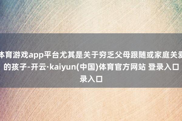 体育游戏app平台尤其是关于穷乏父母跟随或家庭关爱的孩子-开云·kaiyun(中国)体育官方网站 登录入口