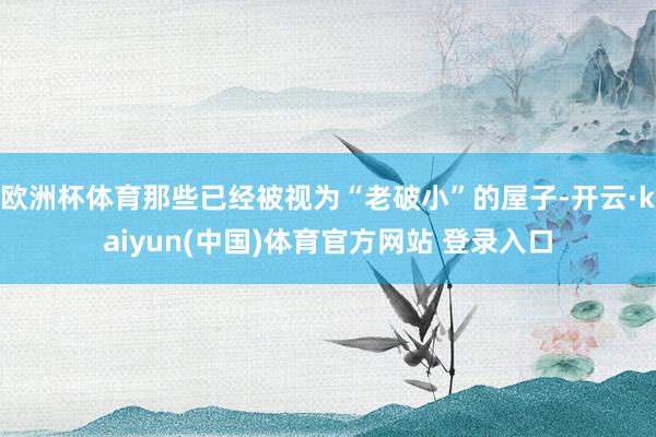 欧洲杯体育那些已经被视为“老破小”的屋子-开云·kaiyun(中国)体育官方网站 登录入口