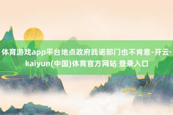 体育游戏app平台地点政府践诺部门也不肯意-开云·kaiyun(中国)体育官方网站 登录入口