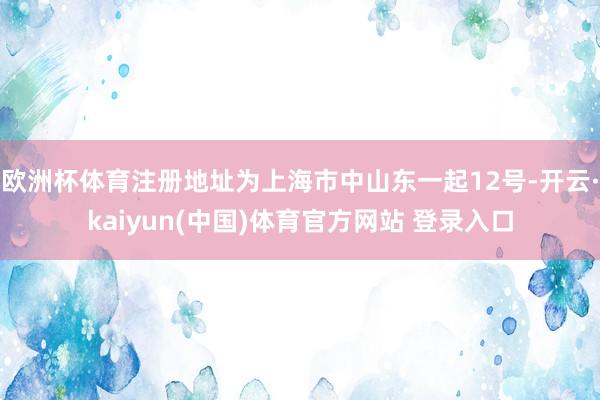 欧洲杯体育注册地址为上海市中山东一起12号-开云·kaiyun(中国)体育官方网站 登录入口