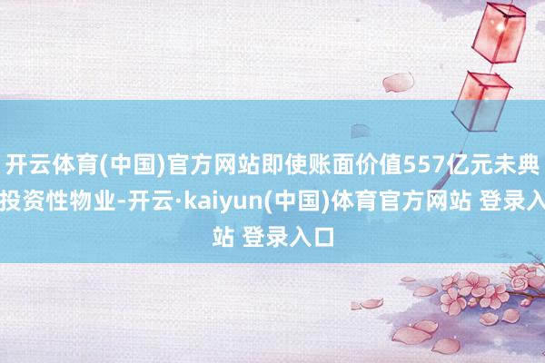 开云体育(中国)官方网站即使账面价值557亿元未典质投资性物业-开云·kaiyun(中国)体育官方网站 登录入口