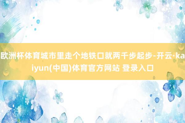 欧洲杯体育城市里走个地铁口就两千步起步-开云·kaiyun(中国)体育官方网站 登录入口