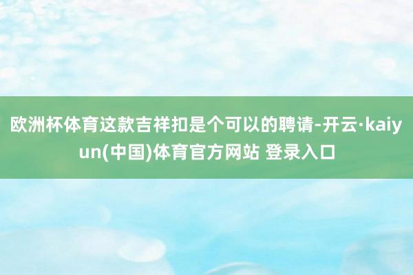 欧洲杯体育这款吉祥扣是个可以的聘请-开云·kaiyun(中国)体育官方网站 登录入口