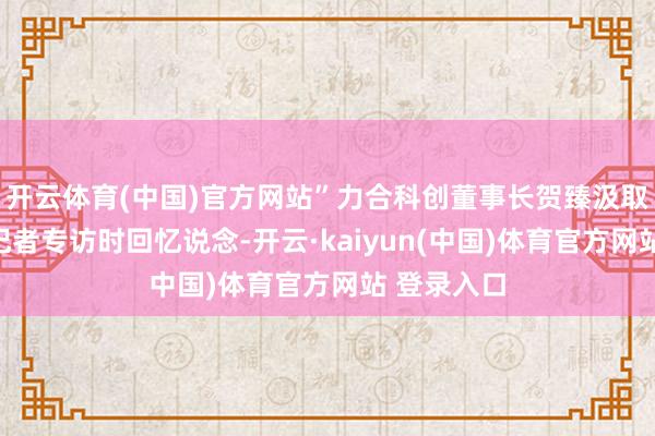 开云体育(中国)官方网站”力合科创董事长贺臻汲取证券时报记者专访时回忆说念-开云·kaiyun(中国)体育官方网站 登录入口