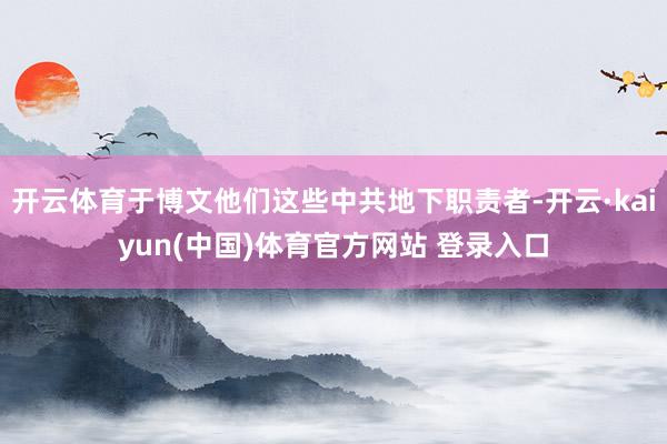 开云体育于博文他们这些中共地下职责者-开云·kaiyun(中国)体育官方网站 登录入口