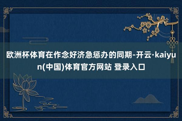 欧洲杯体育在作念好济急惩办的同期-开云·kaiyun(中国)体育官方网站 登录入口