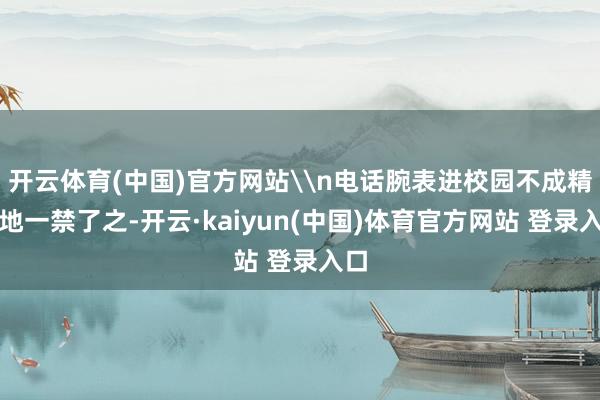 开云体育(中国)官方网站\n电话腕表进校园不成精辟地一禁了之-开云·kaiyun(中国)体育官方网站 登录入口
