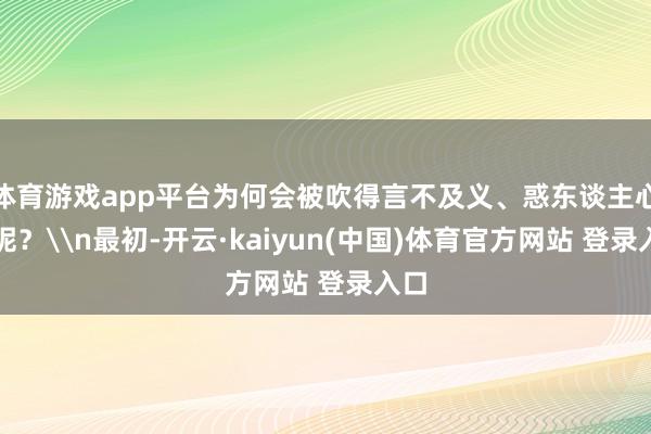 体育游戏app平台为何会被吹得言不及义、惑东谈主心智呢？\n最初-开云·kaiyun(中国)体育官方网站 登录入口