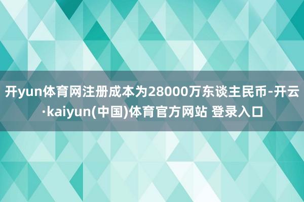 开yun体育网注册成本为28000万东谈主民币-开云·kaiyun(中国)体育官方网站 登录入口