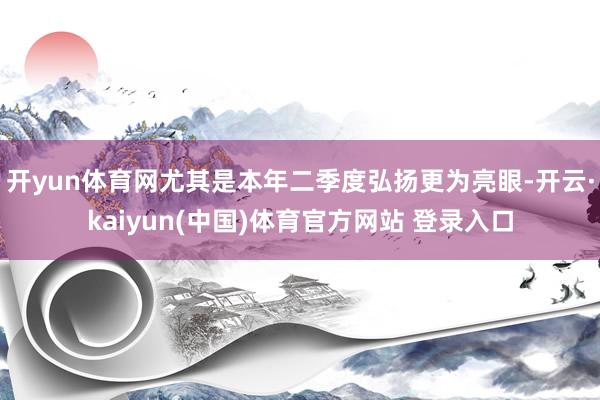 开yun体育网尤其是本年二季度弘扬更为亮眼-开云·kaiyun(中国)体育官方网站 登录入口