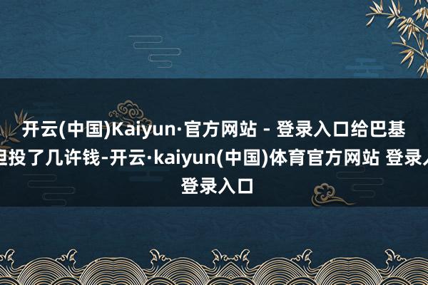 开云(中国)Kaiyun·官方网站 - 登录入口给巴基斯坦投了几许钱-开云·kaiyun(中国)体育官方网站 登录入口