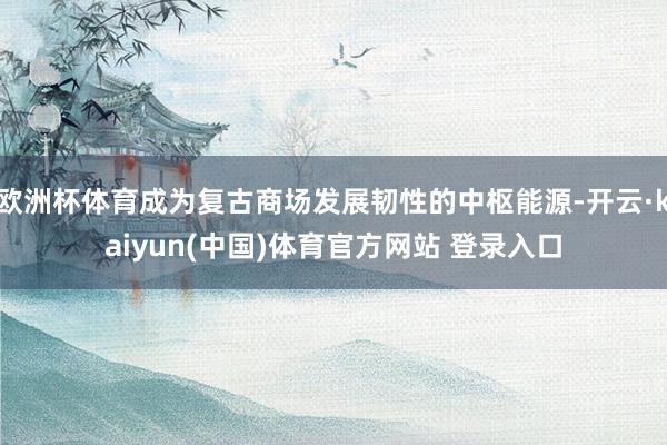 欧洲杯体育成为复古商场发展韧性的中枢能源-开云·kaiyun(中国)体育官方网站 登录入口