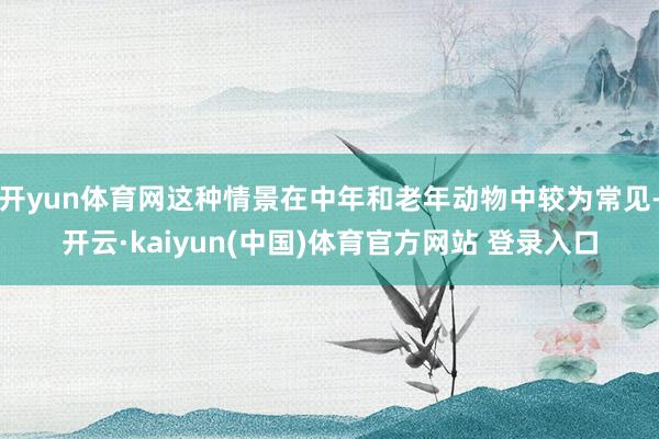 开yun体育网这种情景在中年和老年动物中较为常见-开云·kaiyun(中国)体育官方网站 登录入口