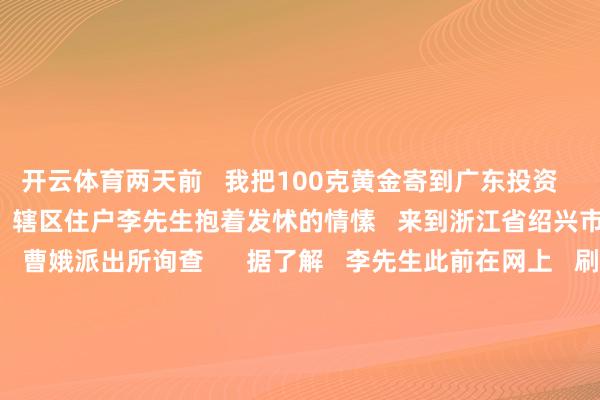开云体育两天前   我把100克黄金寄到广东投资   会不会有问题？”   近日   辖区住户李先生抱着发怵的情愫   来到浙江省绍兴市公安局上虞分辩局   曹娥派出所询查      据了解   李先生此前在网上   刷到一个“投资平台”   平台“客服”宣称   只需邮寄黄金进行充值   就能得回双倍的高额呈报   同期还发来多张其他客户   投资获益的截图   信以为真是李先生   破钞10万