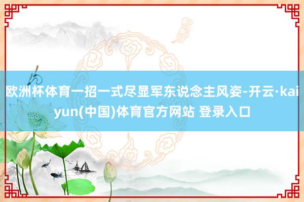 欧洲杯体育一招一式尽显军东说念主风姿-开云·kaiyun(中国)体育官方网站 登录入口