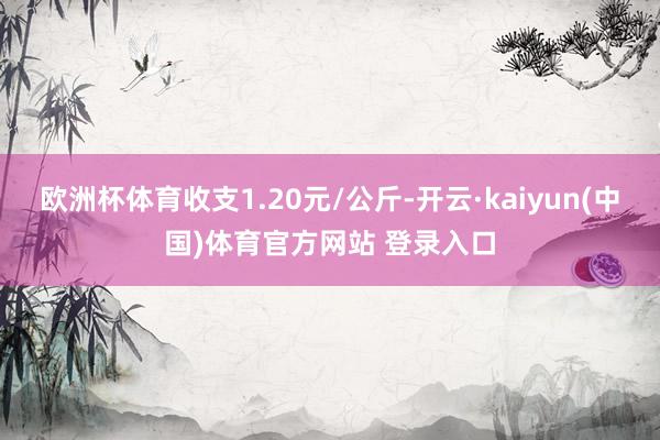 欧洲杯体育收支1.20元/公斤-开云·kaiyun(中国)体育官方网站 登录入口
