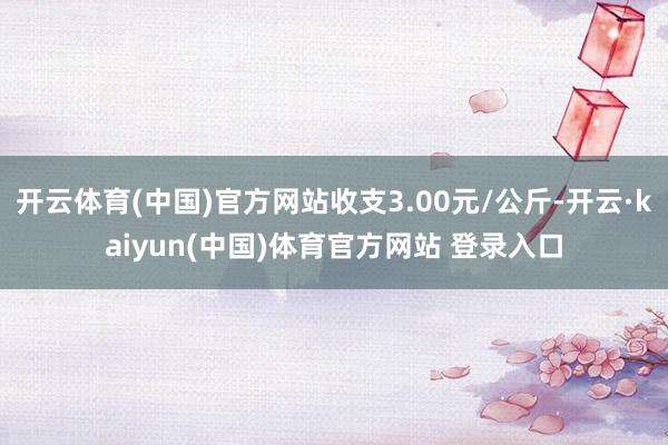 开云体育(中国)官方网站收支3.00元/公斤-开云·kaiyun(中国)体育官方网站 登录入口