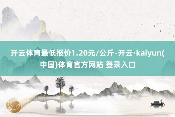 开云体育最低报价1.20元/公斤-开云·kaiyun(中国)体育官方网站 登录入口