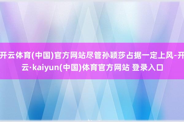 开云体育(中国)官方网站尽管孙颖莎占据一定上风-开云·kaiyun(中国)体育官方网站 登录入口