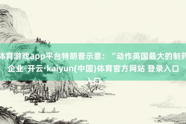 体育游戏app平台特朗普示意：“动作英国最大的制药企业-开云·kaiyun(中国)体育官方网站 登录入口