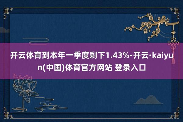 开云体育到本年一季度剩下1.43%-开云·kaiyun(中国)体育官方网站 登录入口