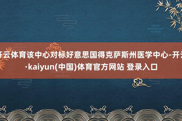 开云体育该中心对标好意思国得克萨斯州医学中心-开云·kaiyun(中国)体育官方网站 登录入口
