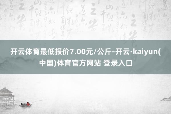 开云体育最低报价7.00元/公斤-开云·kaiyun(中国)体育官方网站 登录入口