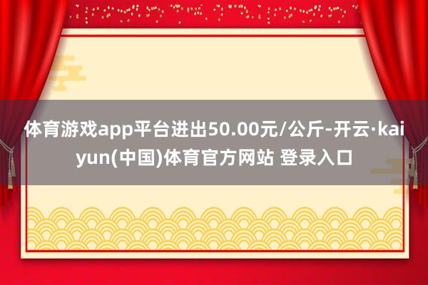 体育游戏app平台进出50.00元/公斤-开云·kaiyun(中国)体育官方网站 登录入口
