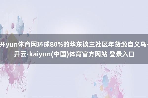 开yun体育网环球80%的华东谈主社区年货源自义乌-开云·kaiyun(中国)体育官方网站 登录入口