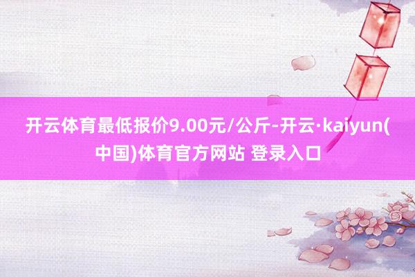 开云体育最低报价9.00元/公斤-开云·kaiyun(中国)体育官方网站 登录入口