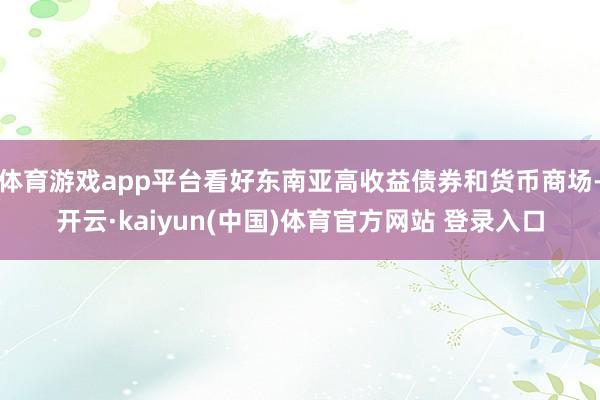 体育游戏app平台看好东南亚高收益债券和货币商场-开云·kaiyun(中国)体育官方网站 登录入口